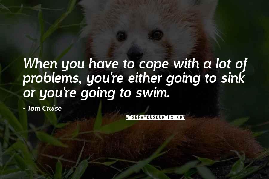 Tom Cruise Quotes: When you have to cope with a lot of problems, you're either going to sink or you're going to swim.