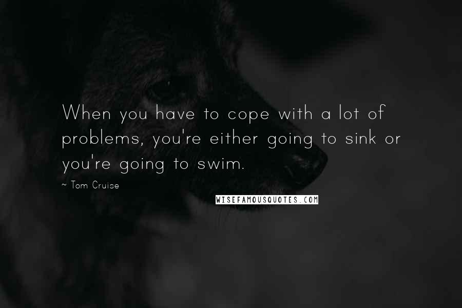 Tom Cruise Quotes: When you have to cope with a lot of problems, you're either going to sink or you're going to swim.