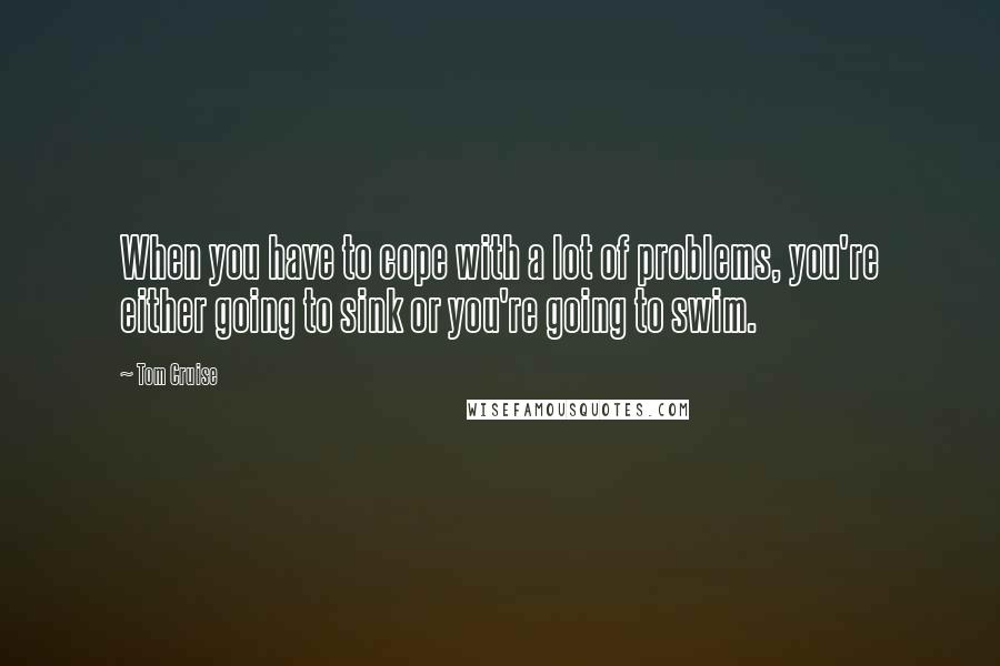 Tom Cruise Quotes: When you have to cope with a lot of problems, you're either going to sink or you're going to swim.