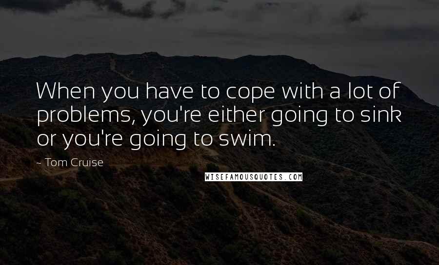 Tom Cruise Quotes: When you have to cope with a lot of problems, you're either going to sink or you're going to swim.