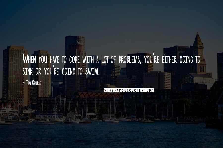 Tom Cruise Quotes: When you have to cope with a lot of problems, you're either going to sink or you're going to swim.