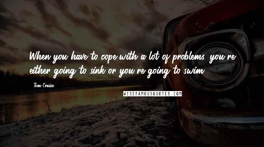 Tom Cruise Quotes: When you have to cope with a lot of problems, you're either going to sink or you're going to swim.