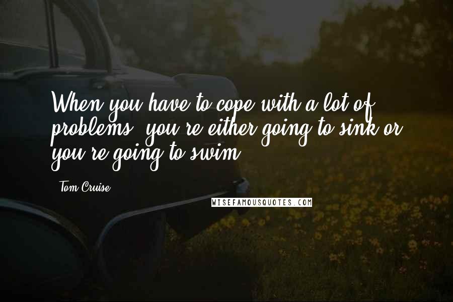 Tom Cruise Quotes: When you have to cope with a lot of problems, you're either going to sink or you're going to swim.