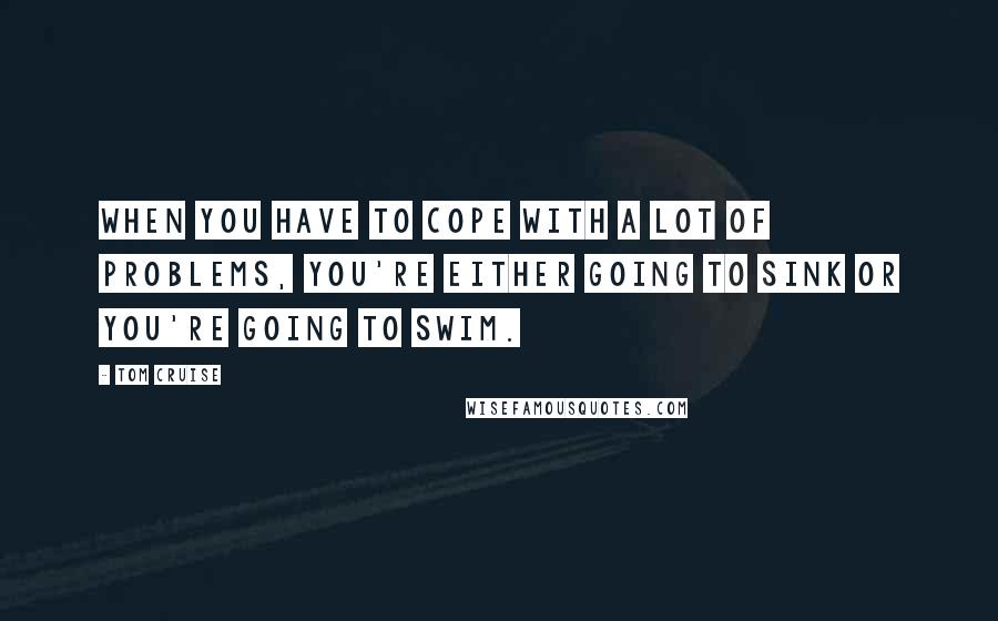 Tom Cruise Quotes: When you have to cope with a lot of problems, you're either going to sink or you're going to swim.