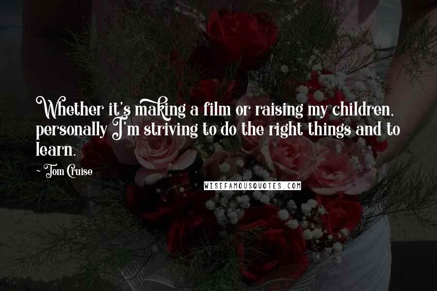 Tom Cruise Quotes: Whether it's making a film or raising my children, personally I'm striving to do the right things and to learn.