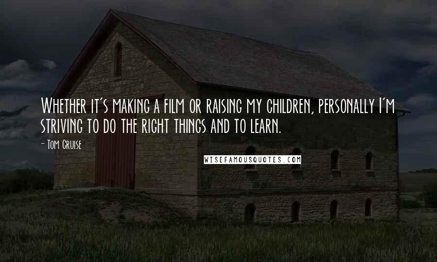 Tom Cruise Quotes: Whether it's making a film or raising my children, personally I'm striving to do the right things and to learn.