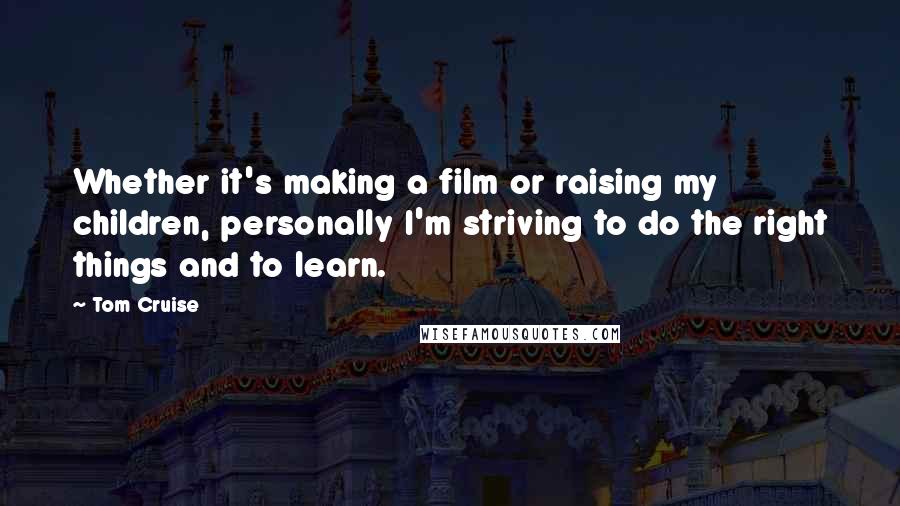Tom Cruise Quotes: Whether it's making a film or raising my children, personally I'm striving to do the right things and to learn.