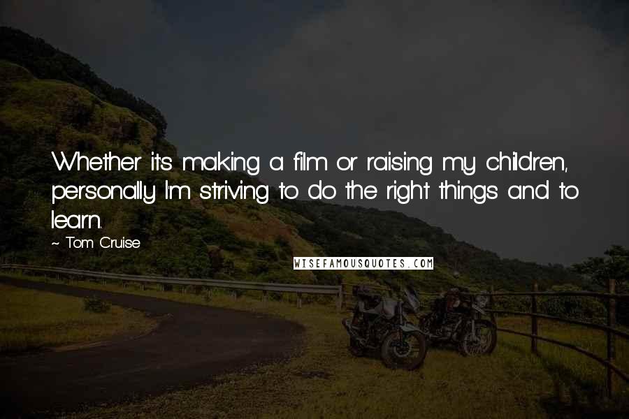 Tom Cruise Quotes: Whether it's making a film or raising my children, personally I'm striving to do the right things and to learn.