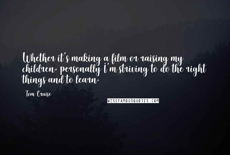 Tom Cruise Quotes: Whether it's making a film or raising my children, personally I'm striving to do the right things and to learn.