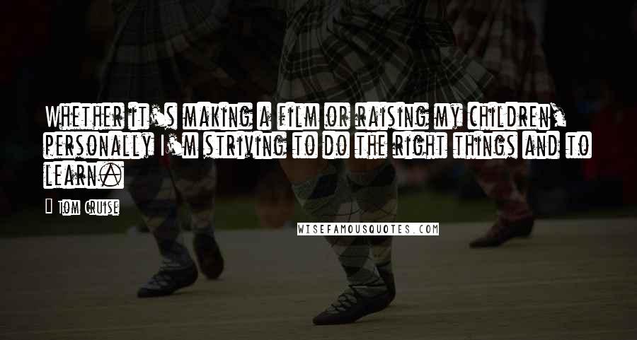Tom Cruise Quotes: Whether it's making a film or raising my children, personally I'm striving to do the right things and to learn.