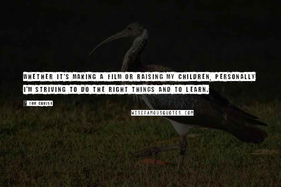Tom Cruise Quotes: Whether it's making a film or raising my children, personally I'm striving to do the right things and to learn.