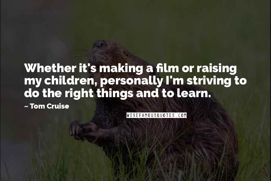 Tom Cruise Quotes: Whether it's making a film or raising my children, personally I'm striving to do the right things and to learn.