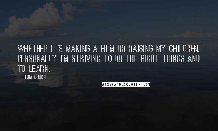 Tom Cruise Quotes: Whether it's making a film or raising my children, personally I'm striving to do the right things and to learn.