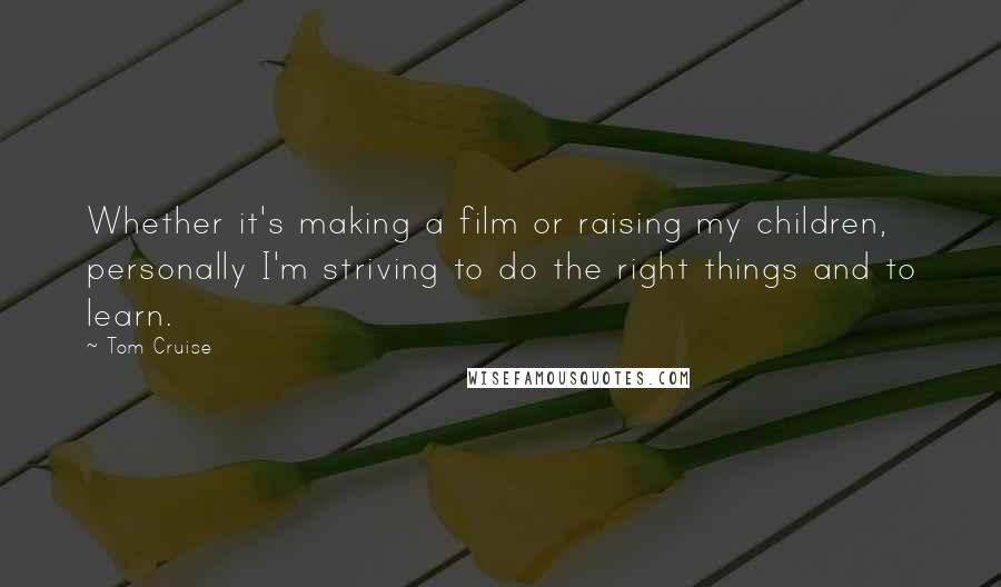 Tom Cruise Quotes: Whether it's making a film or raising my children, personally I'm striving to do the right things and to learn.