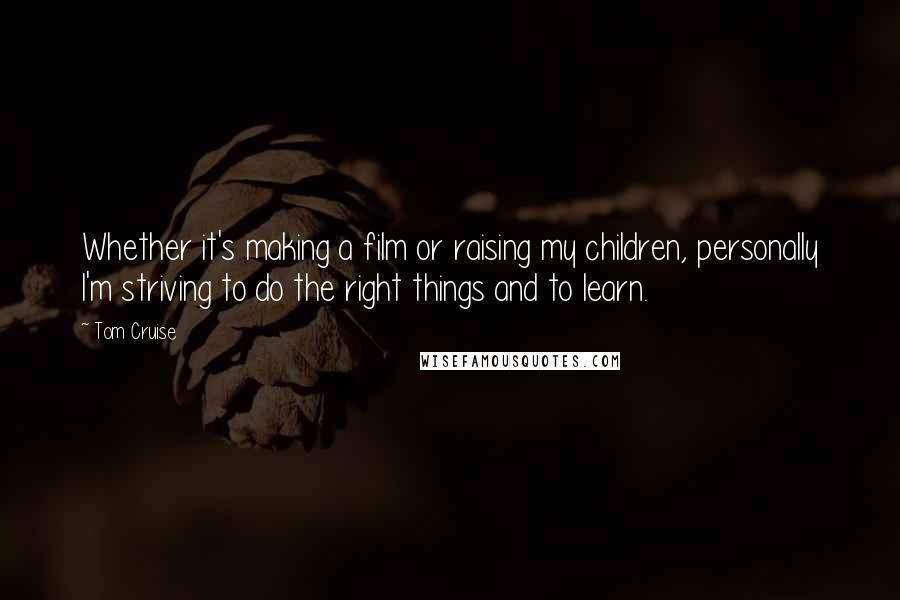 Tom Cruise Quotes: Whether it's making a film or raising my children, personally I'm striving to do the right things and to learn.