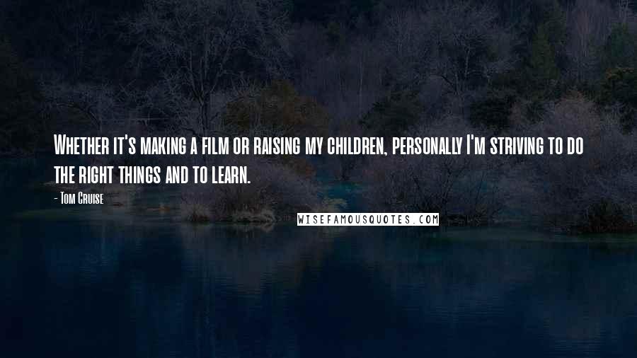 Tom Cruise Quotes: Whether it's making a film or raising my children, personally I'm striving to do the right things and to learn.