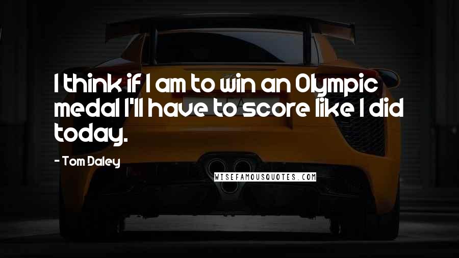 Tom Daley Quotes: I think if I am to win an Olympic medal I'll have to score like I did today.