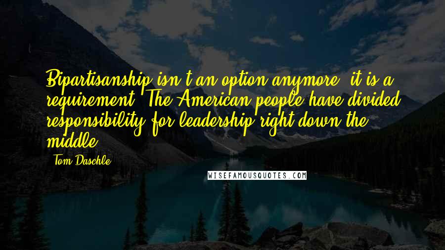 Tom Daschle Quotes: Bipartisanship isn't an option anymore; it is a requirement. The American people have divided responsibility for leadership right down the middle.