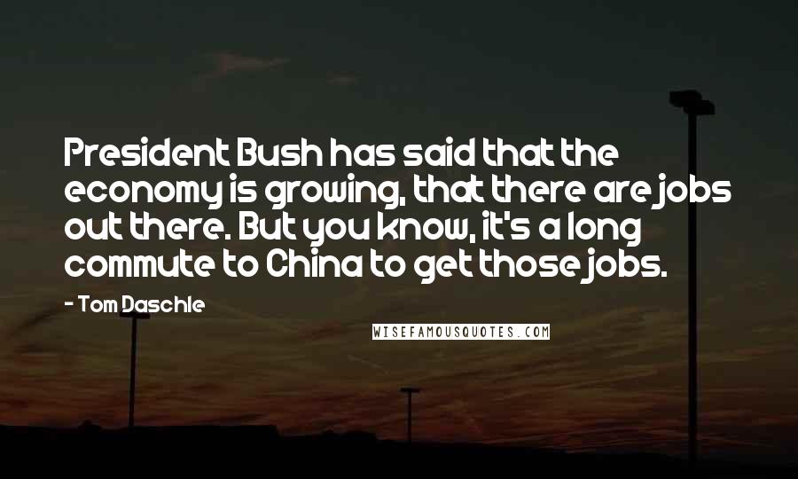 Tom Daschle Quotes: President Bush has said that the economy is growing, that there are jobs out there. But you know, it's a long commute to China to get those jobs.