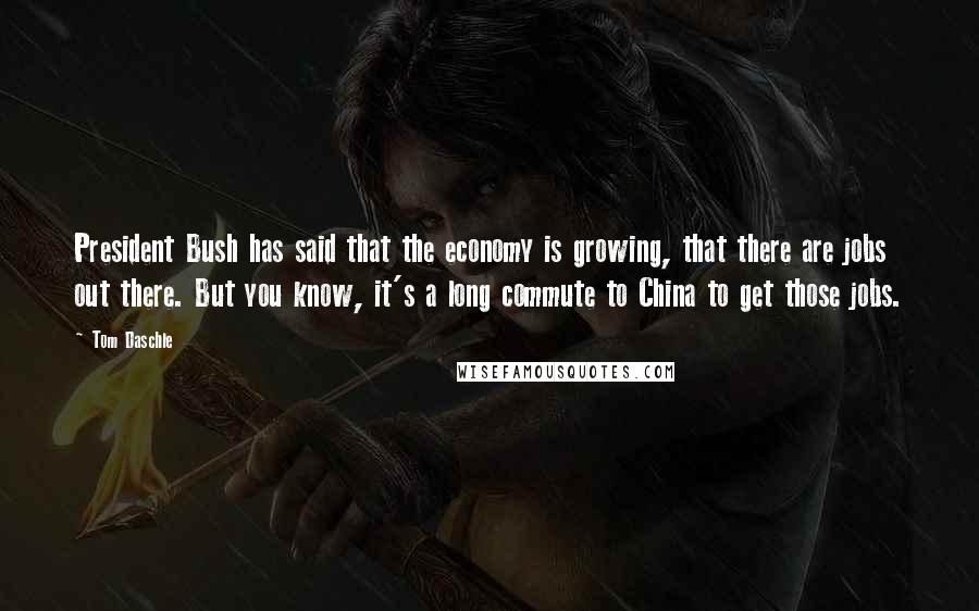 Tom Daschle Quotes: President Bush has said that the economy is growing, that there are jobs out there. But you know, it's a long commute to China to get those jobs.