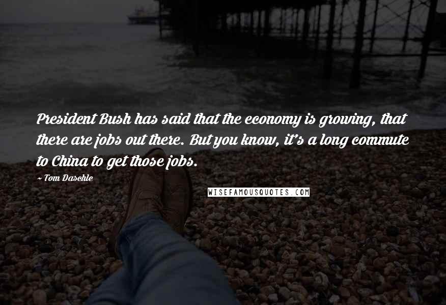 Tom Daschle Quotes: President Bush has said that the economy is growing, that there are jobs out there. But you know, it's a long commute to China to get those jobs.