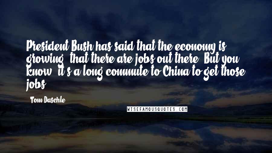 Tom Daschle Quotes: President Bush has said that the economy is growing, that there are jobs out there. But you know, it's a long commute to China to get those jobs.