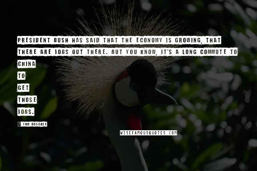 Tom Daschle Quotes: President Bush has said that the economy is growing, that there are jobs out there. But you know, it's a long commute to China to get those jobs.