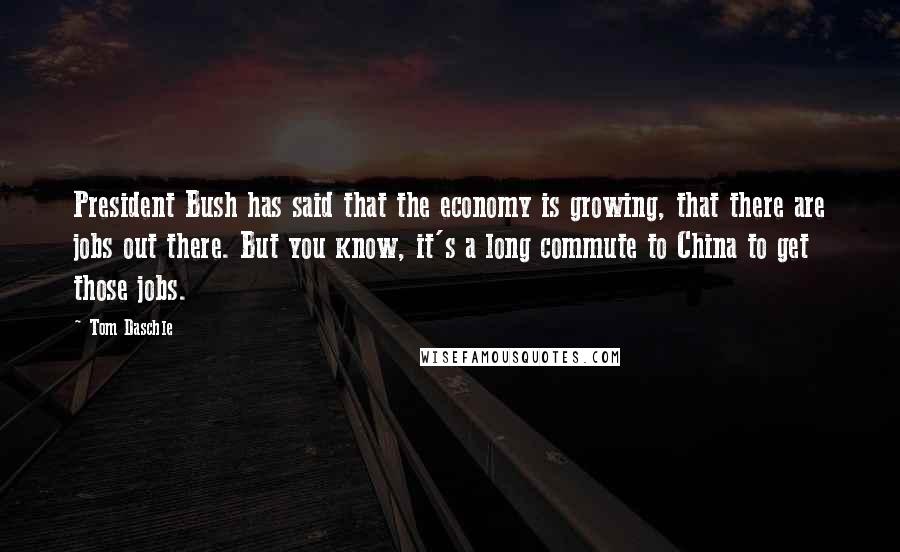 Tom Daschle Quotes: President Bush has said that the economy is growing, that there are jobs out there. But you know, it's a long commute to China to get those jobs.