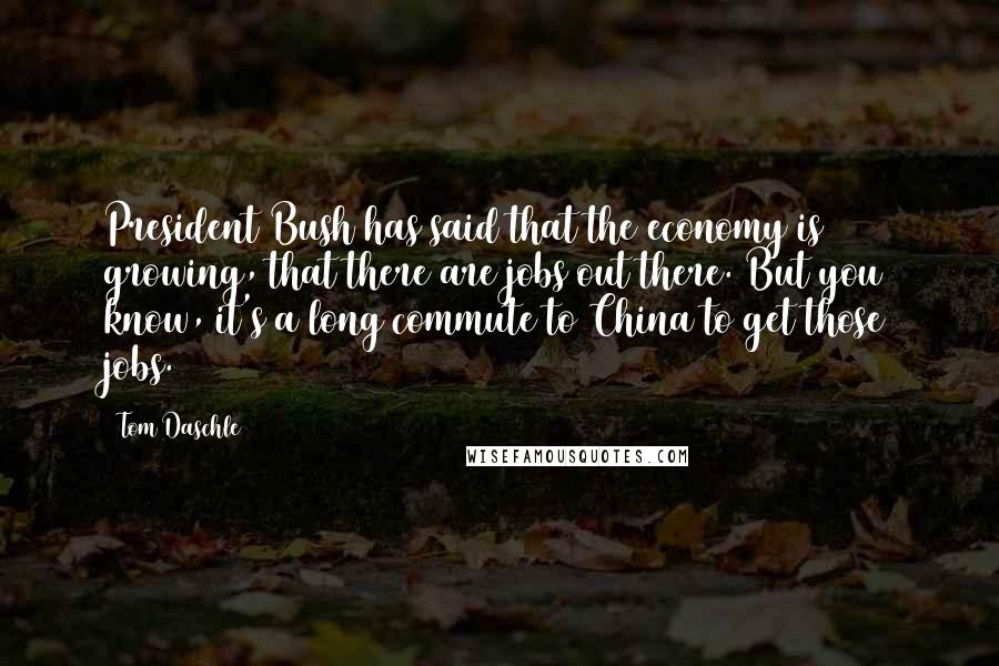 Tom Daschle Quotes: President Bush has said that the economy is growing, that there are jobs out there. But you know, it's a long commute to China to get those jobs.