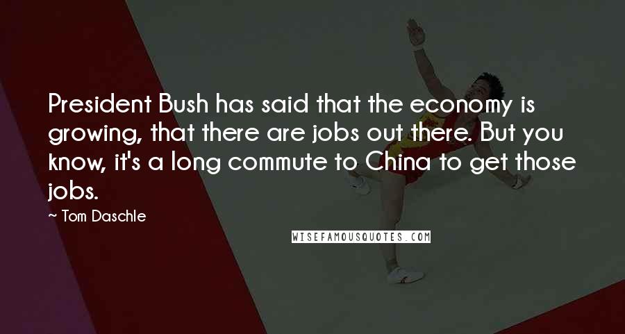 Tom Daschle Quotes: President Bush has said that the economy is growing, that there are jobs out there. But you know, it's a long commute to China to get those jobs.