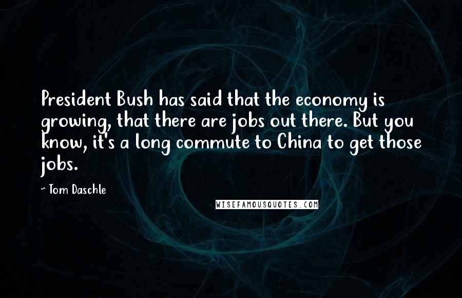 Tom Daschle Quotes: President Bush has said that the economy is growing, that there are jobs out there. But you know, it's a long commute to China to get those jobs.