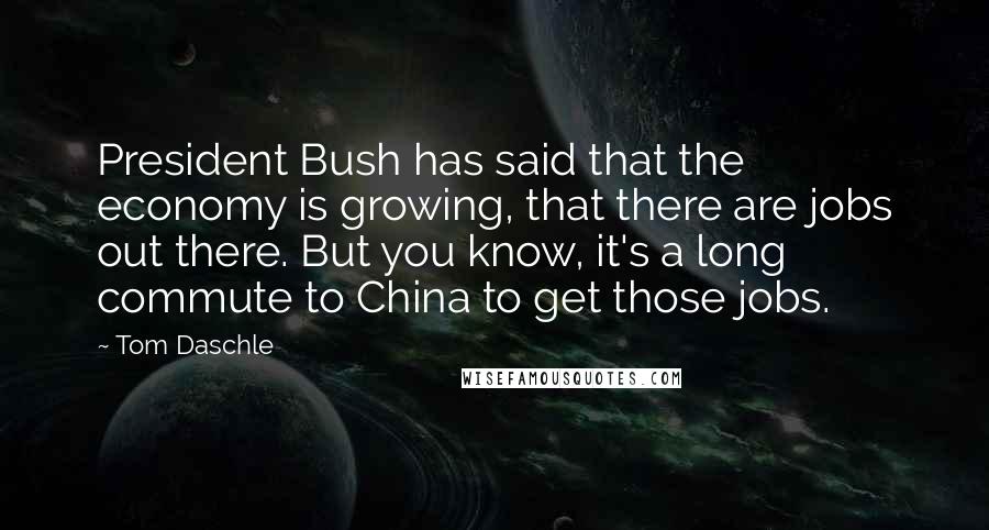 Tom Daschle Quotes: President Bush has said that the economy is growing, that there are jobs out there. But you know, it's a long commute to China to get those jobs.