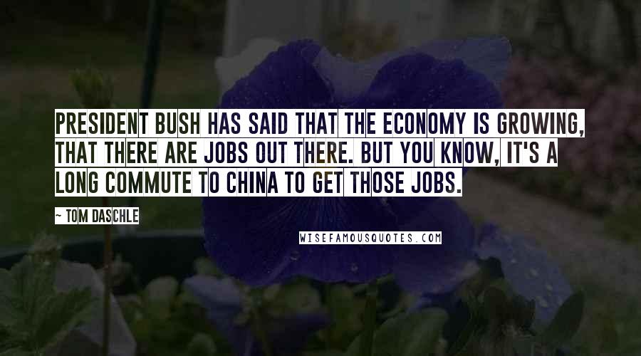 Tom Daschle Quotes: President Bush has said that the economy is growing, that there are jobs out there. But you know, it's a long commute to China to get those jobs.