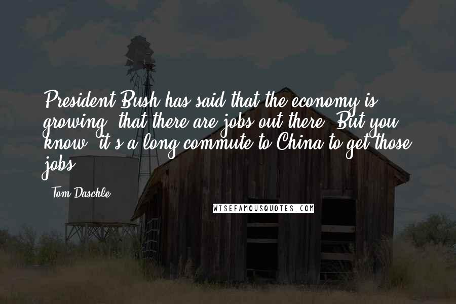 Tom Daschle Quotes: President Bush has said that the economy is growing, that there are jobs out there. But you know, it's a long commute to China to get those jobs.