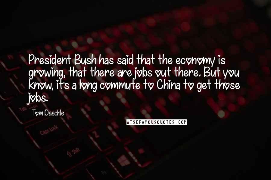 Tom Daschle Quotes: President Bush has said that the economy is growing, that there are jobs out there. But you know, it's a long commute to China to get those jobs.