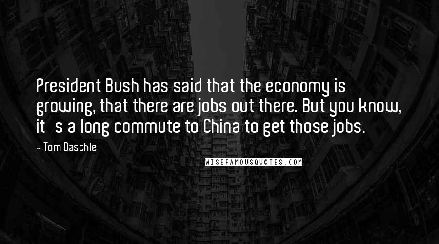 Tom Daschle Quotes: President Bush has said that the economy is growing, that there are jobs out there. But you know, it's a long commute to China to get those jobs.