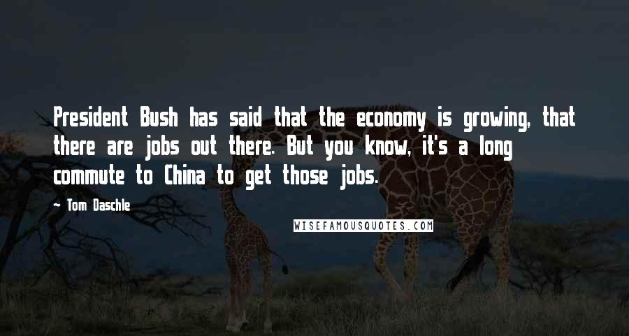 Tom Daschle Quotes: President Bush has said that the economy is growing, that there are jobs out there. But you know, it's a long commute to China to get those jobs.