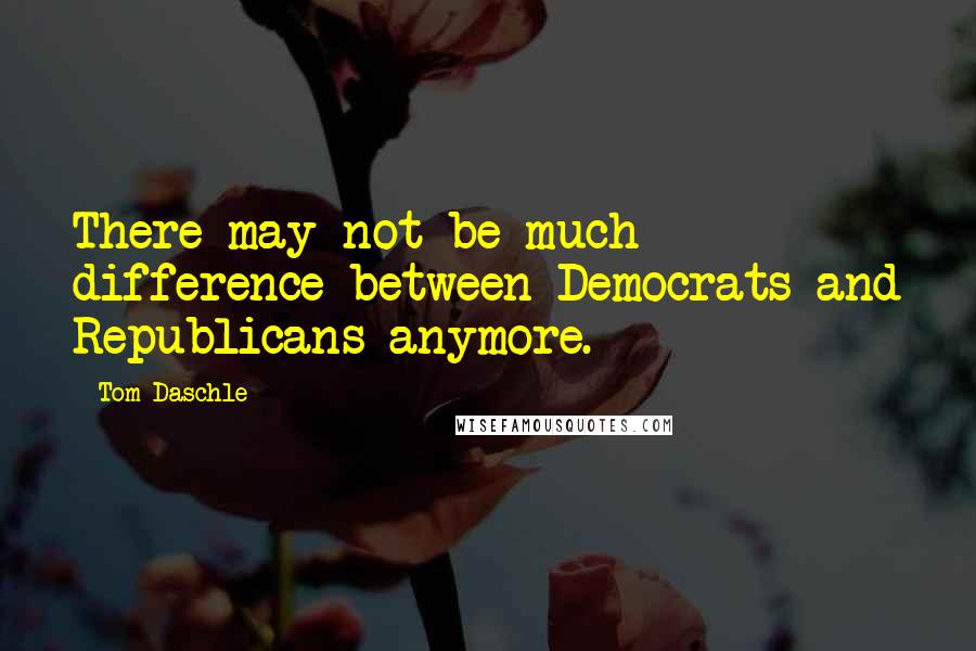 Tom Daschle Quotes: There may not be much difference between Democrats and Republicans anymore.