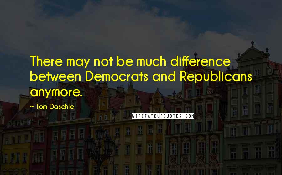 Tom Daschle Quotes: There may not be much difference between Democrats and Republicans anymore.