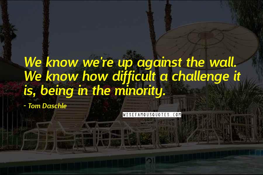 Tom Daschle Quotes: We know we're up against the wall. We know how difficult a challenge it is, being in the minority.