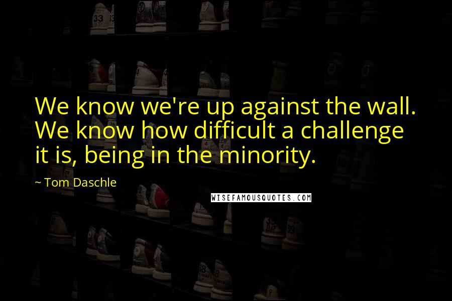 Tom Daschle Quotes: We know we're up against the wall. We know how difficult a challenge it is, being in the minority.