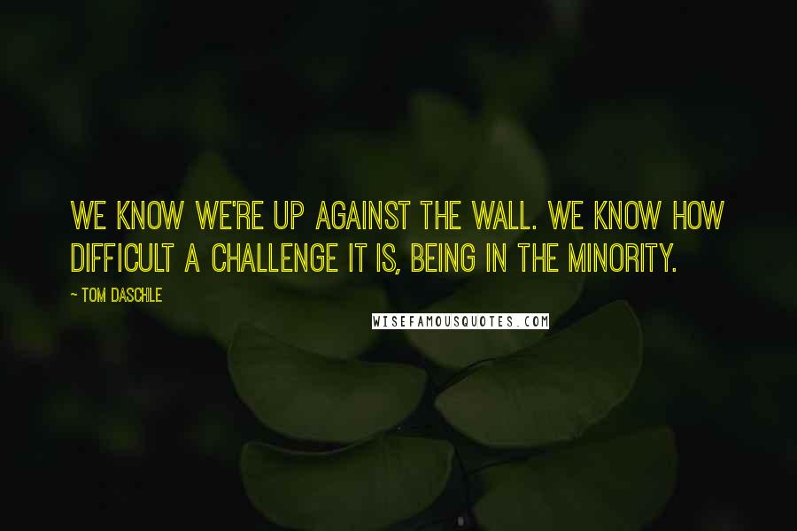 Tom Daschle Quotes: We know we're up against the wall. We know how difficult a challenge it is, being in the minority.