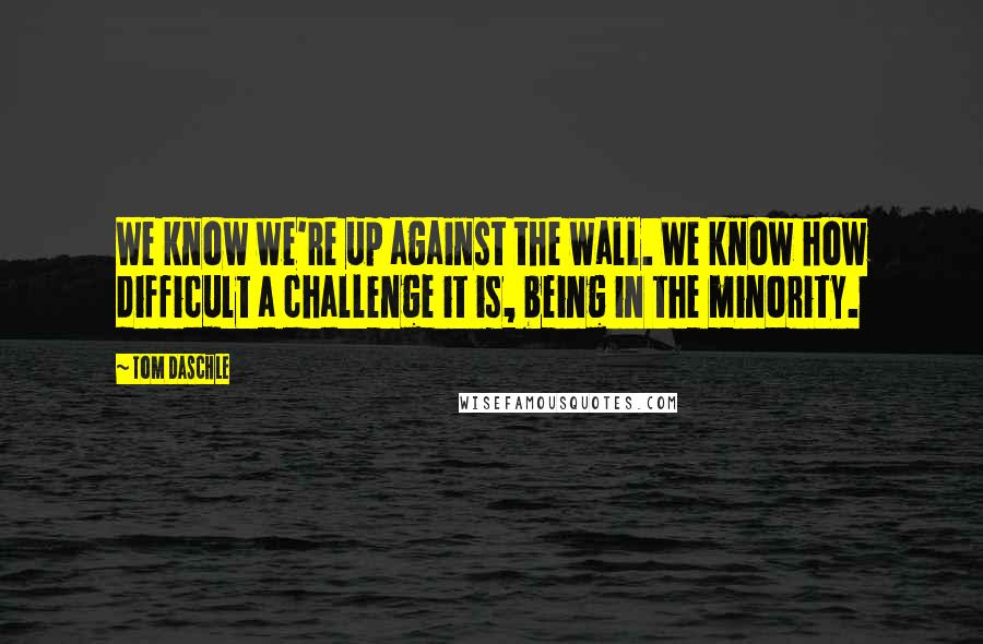 Tom Daschle Quotes: We know we're up against the wall. We know how difficult a challenge it is, being in the minority.