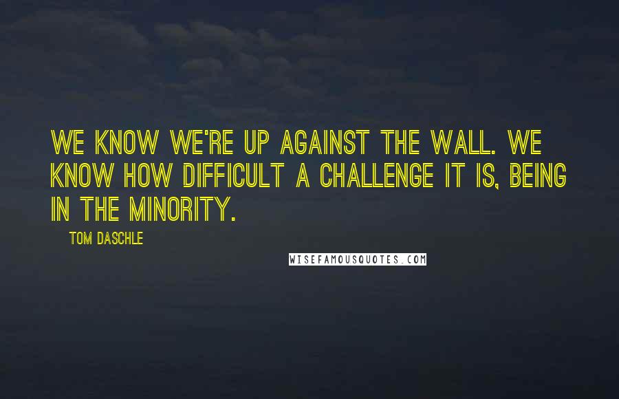 Tom Daschle Quotes: We know we're up against the wall. We know how difficult a challenge it is, being in the minority.