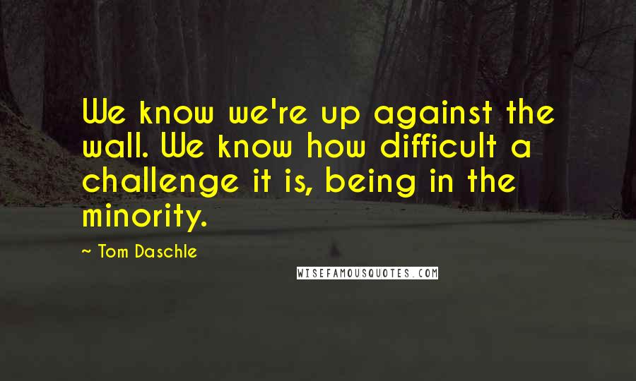 Tom Daschle Quotes: We know we're up against the wall. We know how difficult a challenge it is, being in the minority.