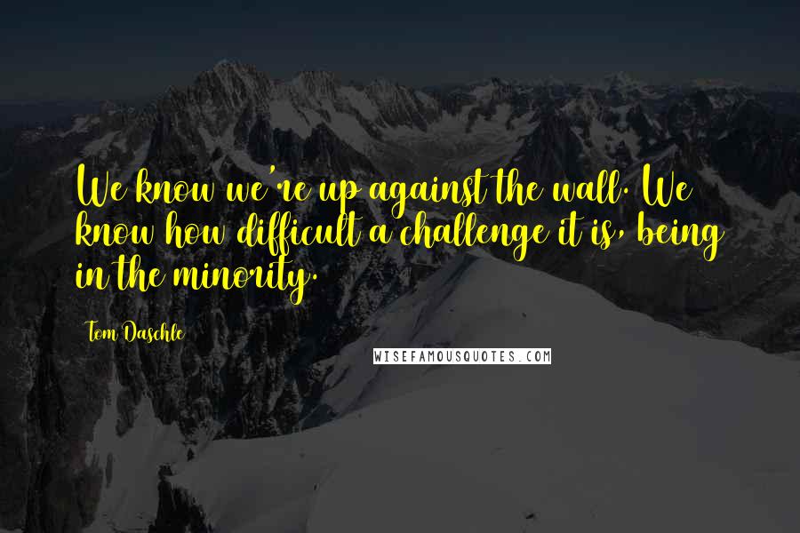 Tom Daschle Quotes: We know we're up against the wall. We know how difficult a challenge it is, being in the minority.