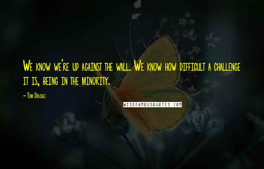 Tom Daschle Quotes: We know we're up against the wall. We know how difficult a challenge it is, being in the minority.