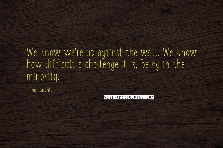 Tom Daschle Quotes: We know we're up against the wall. We know how difficult a challenge it is, being in the minority.