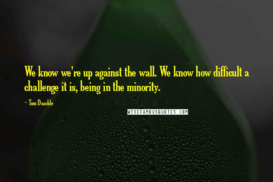 Tom Daschle Quotes: We know we're up against the wall. We know how difficult a challenge it is, being in the minority.