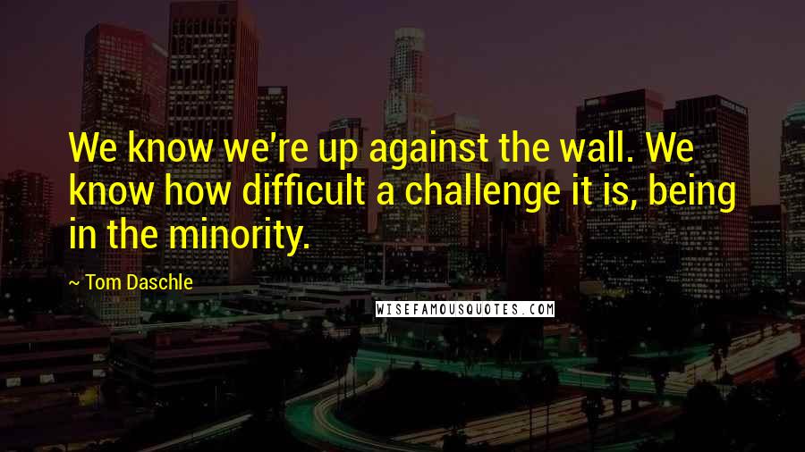 Tom Daschle Quotes: We know we're up against the wall. We know how difficult a challenge it is, being in the minority.